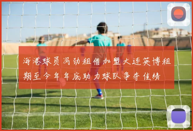 海港球员冯劲租借加盟大连英博租期至今年年底助力球队争夺佳绩