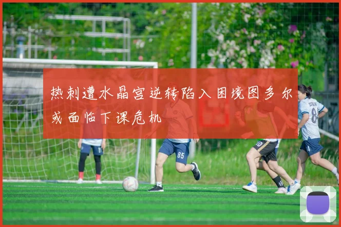 热刺遭水晶宫逆转陷入困境图多尔或面临下课危机