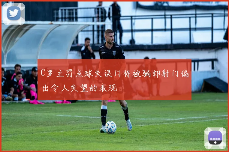 C罗主罚点球失误门将被骗却射门偏出令人失望的表现