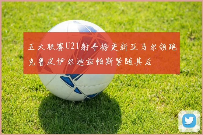 五大联赛U21射手榜更新亚马尔领跑克鲁皮伊尔迪兹帕斯紧随其后