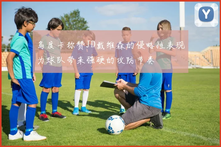 乌度卡称赞JD戴维森的侵略性表现为球队带来强硬的攻防节奏