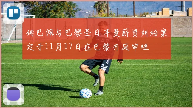 姆巴佩与巴黎圣日耳曼薪资纠纷案定于11月17日在巴黎开庭审理