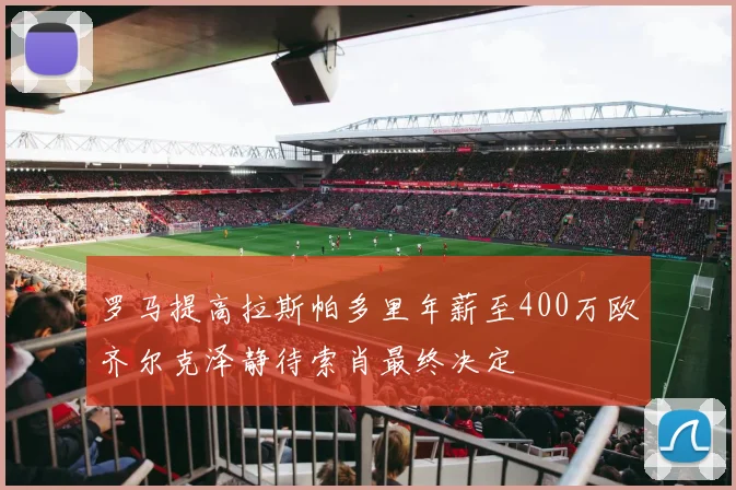 罗马提高拉斯帕多里年薪至400万欧齐尔克泽静待索肖最终决定