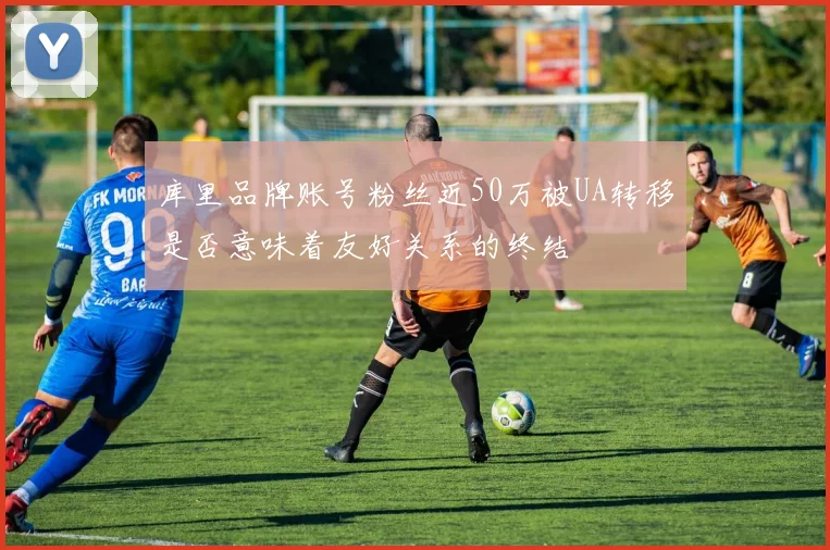 库里品牌账号粉丝近50万被UA转移是否意味着友好关系的终结