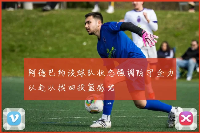 阿德巴约谈球队状态强调防守全力以赴以找回投篮感觉