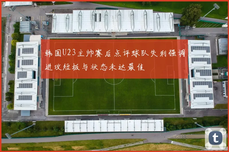 韩国U23主帅赛后点评球队失利强调进攻短板与状态未达最佳
