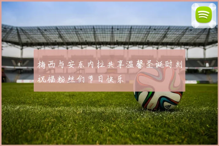 梅西与安东内拉共享温馨圣诞时刻祝福粉丝们节日快乐