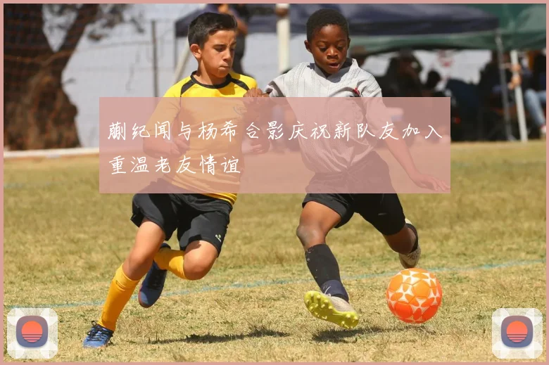蒯纪闻与杨希合影庆祝新队友加入重温老友情谊