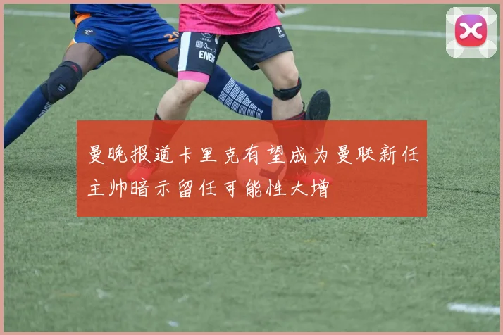 曼晚报道卡里克有望成为曼联新任主帅暗示留任可能性大增