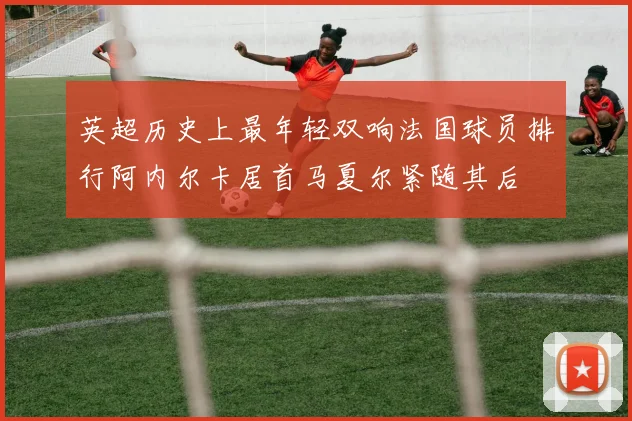 英超历史上最年轻双响法国球员排行阿内尔卡居首马夏尔紧随其后