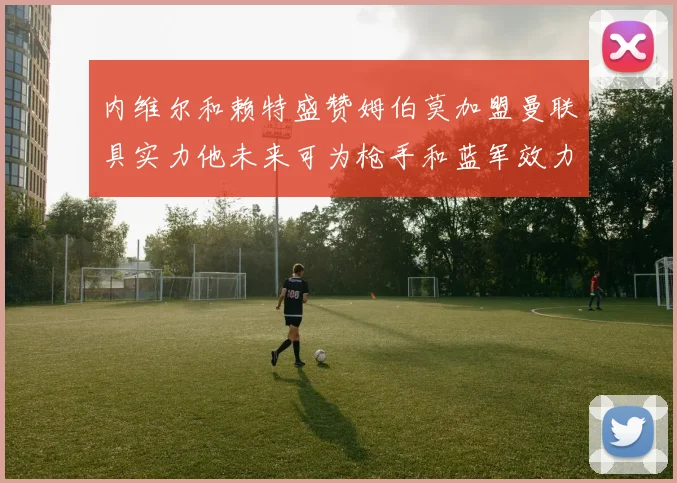 内维尔和赖特盛赞姆伯莫加盟曼联具实力他未来可为枪手和蓝军效力