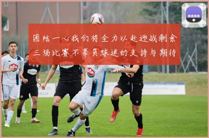 团结一心我们将全力以赴迎战剩余三场比赛不辜负球迷的支持与期待