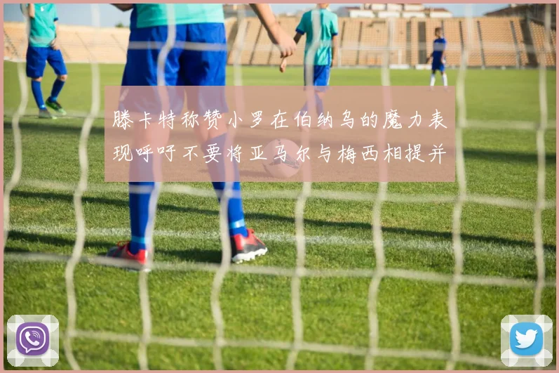 滕卡特称赞小罗在伯纳乌的魔力表现呼吁不要将亚马尔与梅西相提并论
