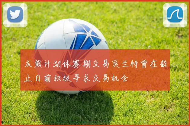 灰熊计划休赛期交易莫兰特曾在截止日前积极寻求交易机会