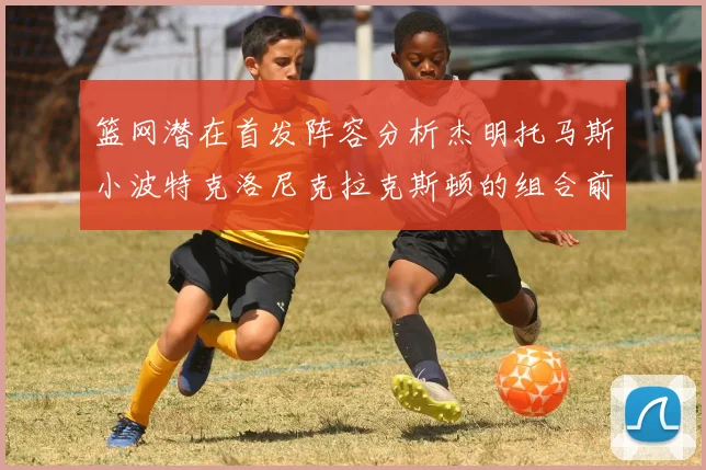篮网潜在首发阵容分析杰明托马斯小波特克洛尼克拉克斯顿的组合前景