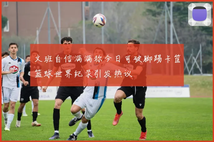 文班自信满满称今日可破脚踢卡筐篮球世界纪录引发热议