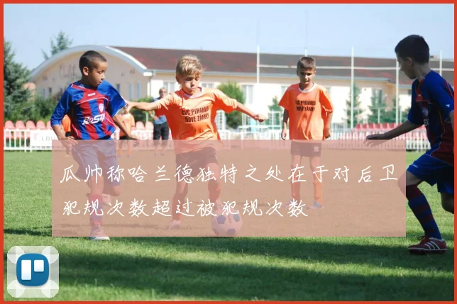 瓜帅称哈兰德独特之处在于对后卫犯规次数超过被犯规次数