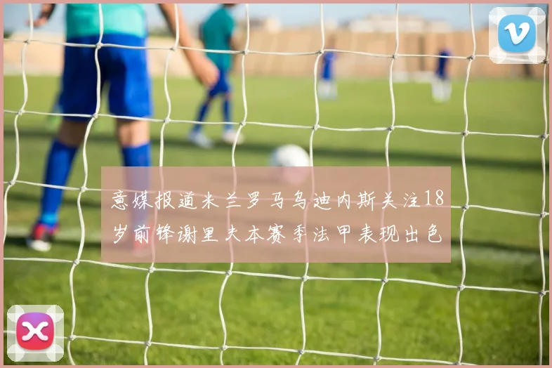 意媒报道米兰罗马乌迪内斯关注18岁前锋谢里夫本赛季法甲表现出色