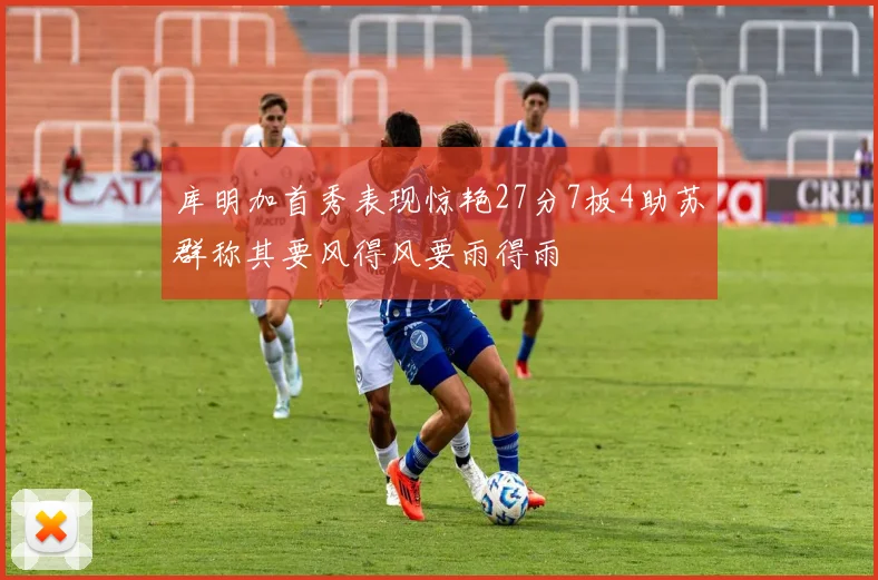 库明加首秀表现惊艳27分7板4助苏群称其要风得风要雨得雨