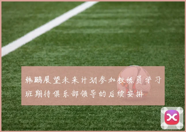 韩鹏展望未来计划参加教练员学习班期待俱乐部领导的后续安排