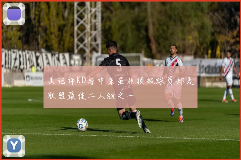 美记评KD与申京虽非顶级球员却是联盟最佳二人组之一