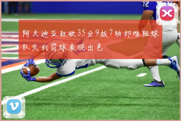 阿夫迪亚狂砍35分9板7助却难阻球队失利罚球表现出色