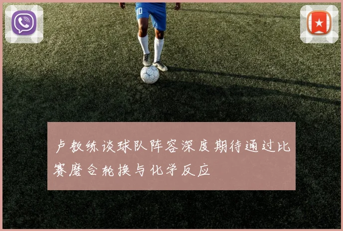 卢教练谈球队阵容深度期待通过比赛磨合轮换与化学反应
