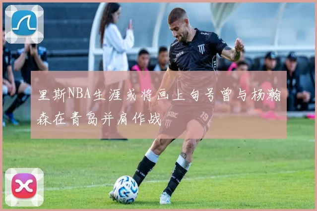 里斯NBA生涯或将画上句号曾与杨瀚森在青岛并肩作战