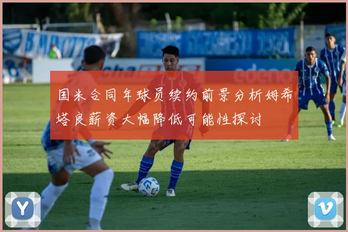 国米合同年球员续约前景分析姆希塔良薪资大幅降低可能性探讨