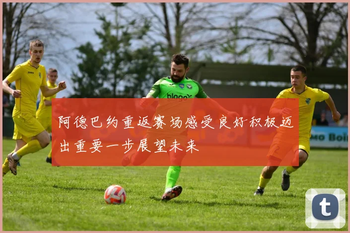 阿德巴约重返赛场感受良好积极迈出重要一步展望未来