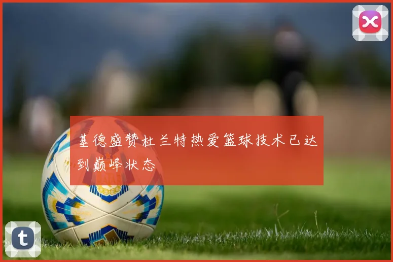 基德盛赞杜兰特热爱篮球技术已达到巅峰状态