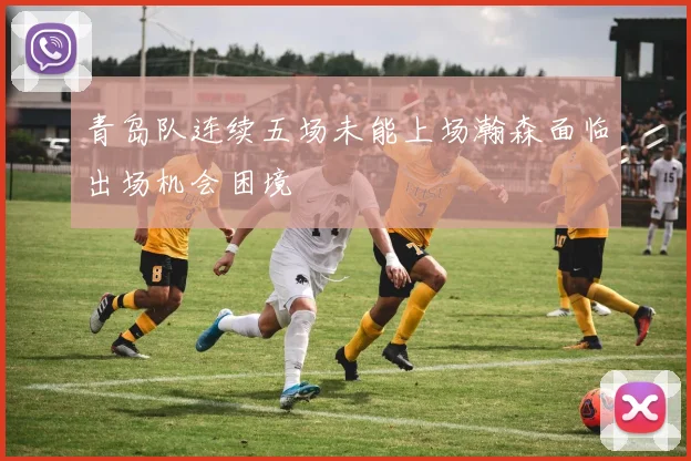 青岛队连续五场未能上场瀚森面临出场机会困境