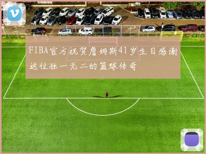 FIBA官方祝贺詹姆斯41岁生日感谢这位独一无二的篮球传奇
