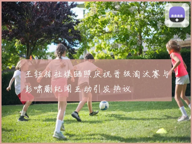 王钰栋社媒晒照庆祝晋级淘汰赛与彭啸蒯纪闻互动引发热议