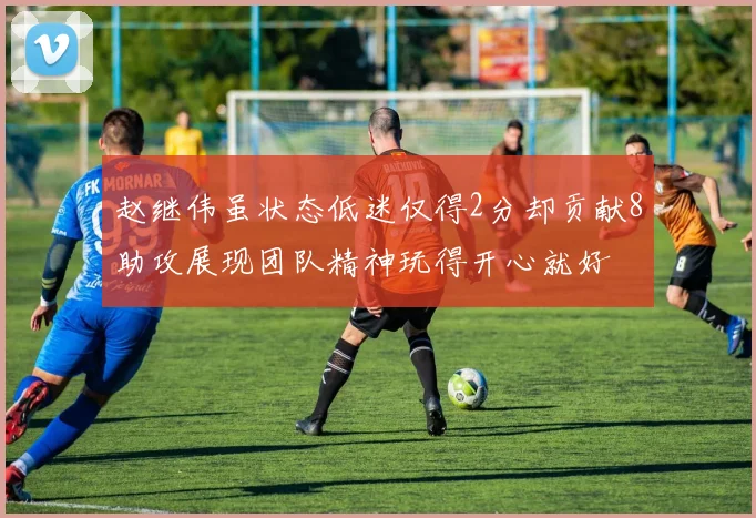 赵继伟虽状态低迷仅得2分却贡献8助攻展现团队精神玩得开心就好