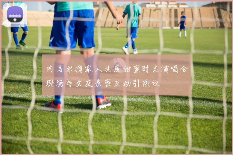 内马尔携家人共度甜蜜时光演唱会现场与女友亲密互动引热议