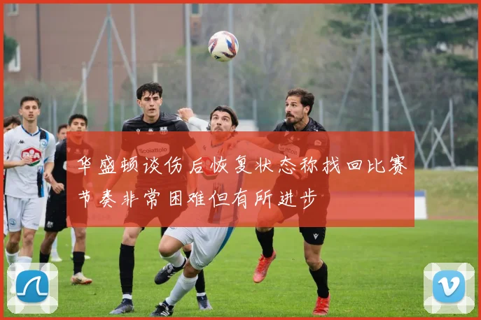 华盛顿谈伤后恢复状态称找回比赛节奏非常困难但有所进步