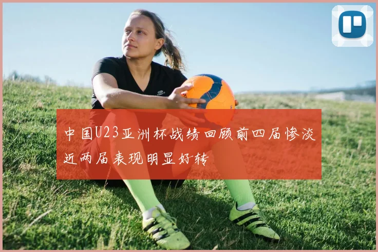 中国U23亚洲杯战绩回顾前四届惨淡近两届表现明显好转